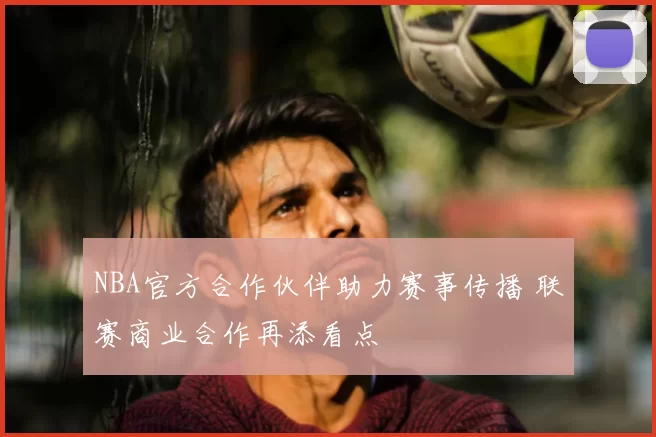 NBA官方合作伙伴助力赛事传播 联赛商业合作再添看点