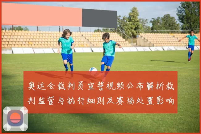 奥运会裁判员宣誓视频公布解析裁判监管与执行细则及赛场处置影响