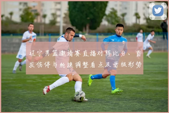 辽宁男篮邀请赛直播对阵比分、首发伤停与轮换调整看点及晋级形势