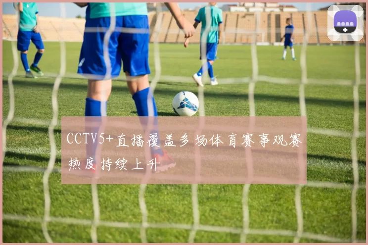 CCTV5+直播覆盖多场体育赛事观赛热度持续上升