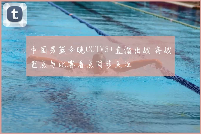 中国男篮今晚CCTV5+直播出战 备战重点与比赛看点同步关注
