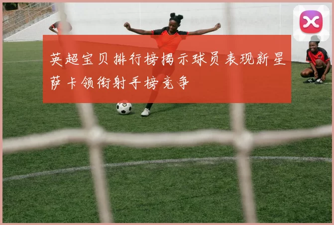 英超宝贝排行榜揭示球员表现新星萨卡领衔射手榜竞争