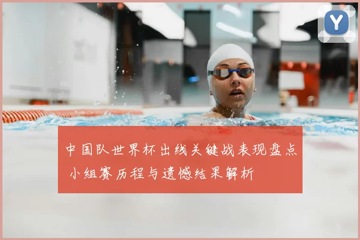 中国队世界杯出线关键战表现盘点 小组赛历程与遗憾结果解析