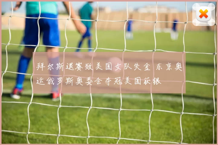 拜尔斯退赛致美国女队失金 东京奥运俄罗斯奥委会夺冠美国获银