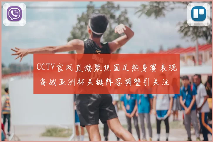 CCTV官网直播聚焦国足热身赛表现 备战亚洲杯关键阵容调整引关注