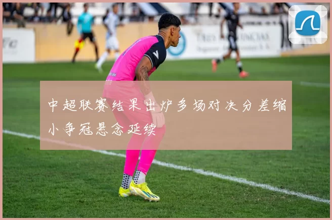 中超联赛结果出炉多场对决分差缩小争冠悬念延续