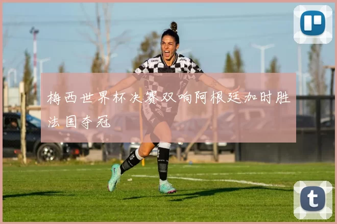 梅西世界杯决赛双响阿根廷加时胜法国夺冠