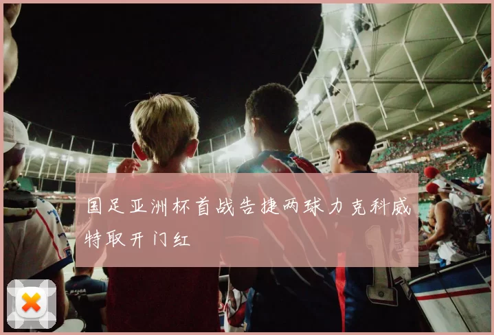 国足亚洲杯首战告捷两球力克科威特取开门红