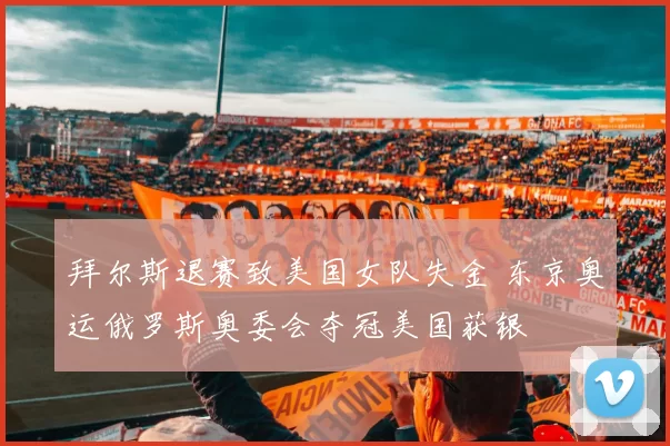 拜尔斯退赛致美国女队失金 东京奥运俄罗斯奥委会夺冠美国获银