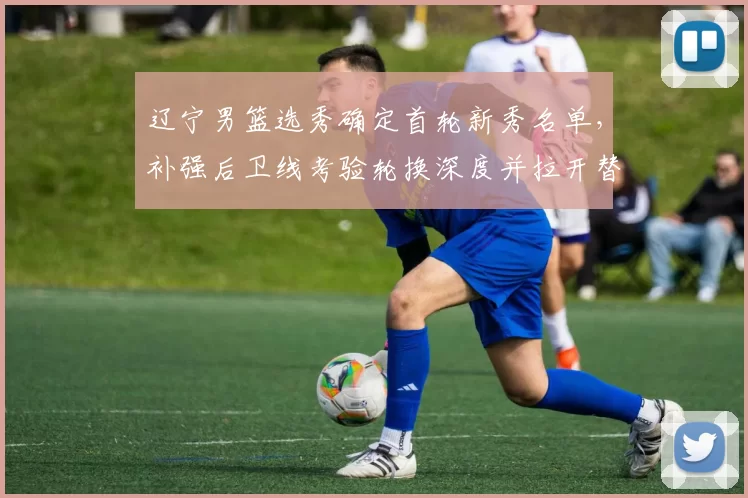 辽宁男篮选秀确定首轮新秀名单，补强后卫线考验轮换深度并拉开替补竞争