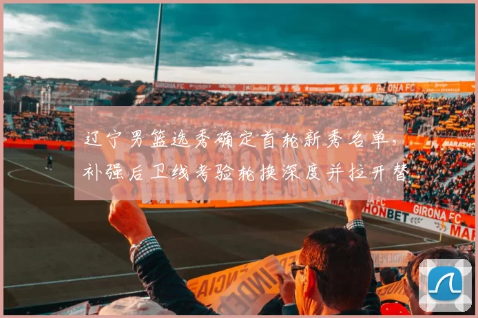 辽宁男篮选秀确定首轮新秀名单，补强后卫线考验轮换深度并拉开替补竞争