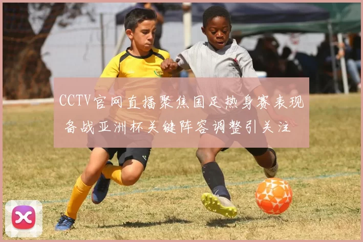 CCTV官网直播聚焦国足热身赛表现 备战亚洲杯关键阵容调整引关注