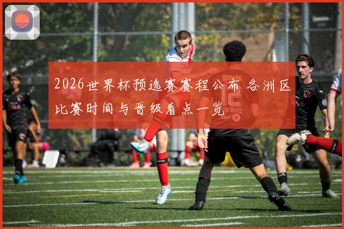 2026世界杯预选赛赛程公布 各洲区比赛时间与晋级看点一览