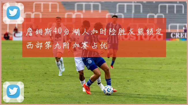 詹姆斯40分湖人加时险胜灰熊锁定西部第九附加赛占优