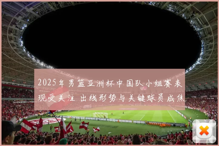 2025年男篮亚洲杯中国队小组赛表现受关注 出线形势与关键球员成焦点
