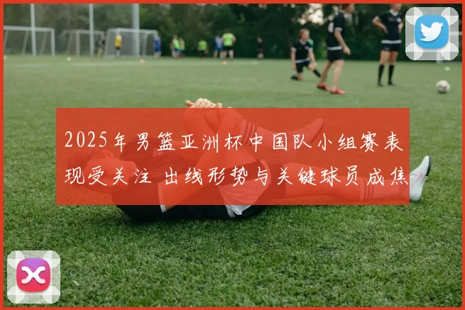 2025年男篮亚洲杯中国队小组赛表现受关注 出线形势与关键球员成焦点