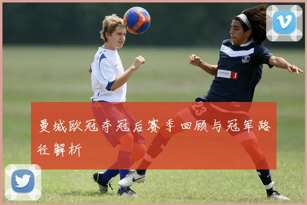 曼城欧冠夺冠后赛季回顾与冠军路径解析