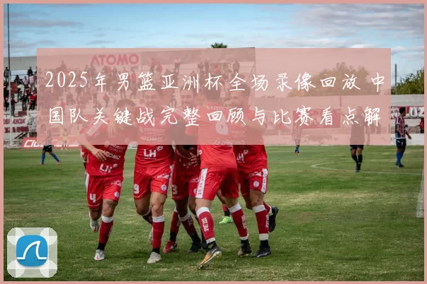 2025年男篮亚洲杯全场录像回放 中国队关键战完整回顾与比赛看点解析