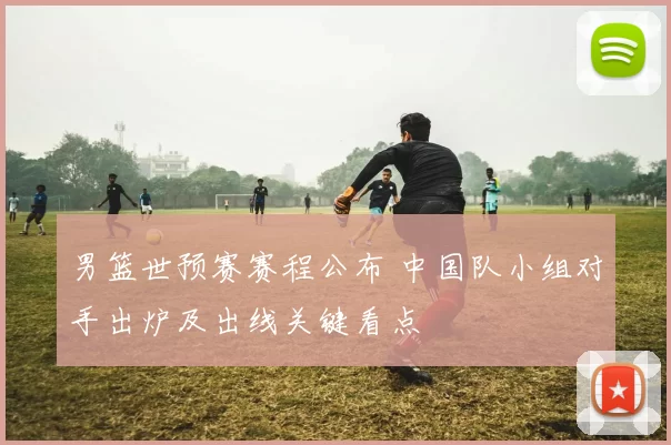 男篮世预赛赛程公布 中国队小组对手出炉及出线关键看点