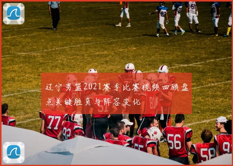 辽宁男篮2021赛季比赛视频回顾盘点关键胜负与阵容变化