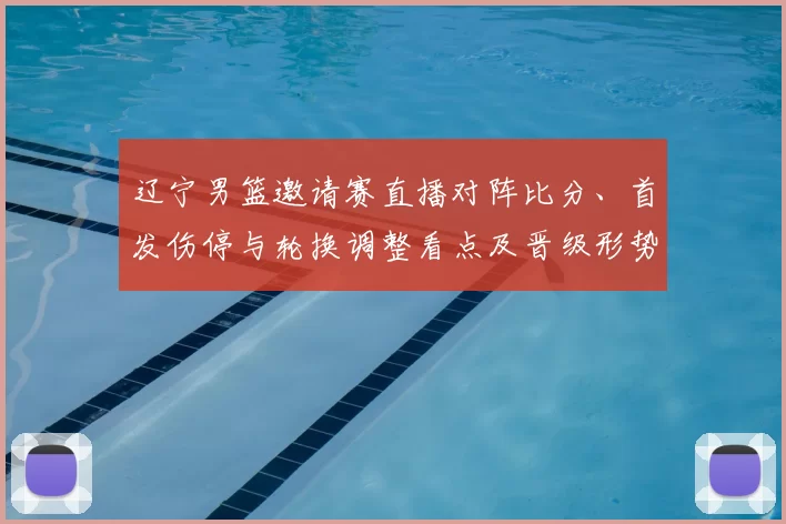 辽宁男篮邀请赛直播对阵比分、首发伤停与轮换调整看点及晋级形势