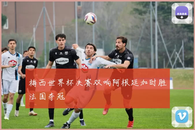梅西世界杯决赛双响阿根廷加时胜法国夺冠