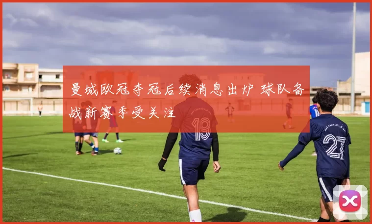 曼城欧冠夺冠后续消息出炉 球队备战新赛季受关注