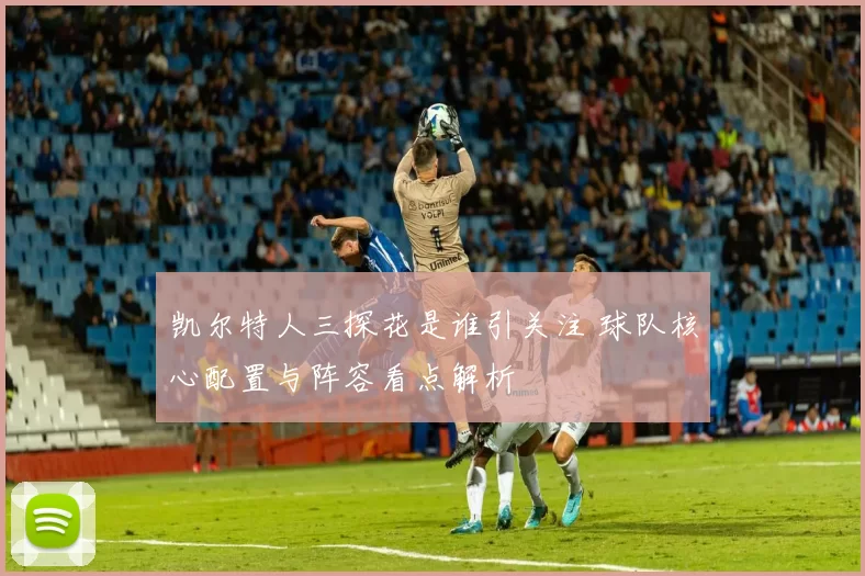 凯尔特人三探花是谁引关注 球队核心配置与阵容看点解析