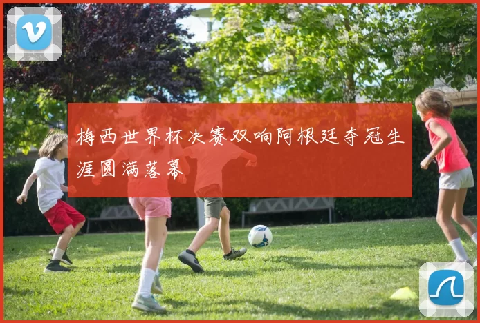 梅西世界杯决赛双响阿根廷夺冠生涯圆满落幕