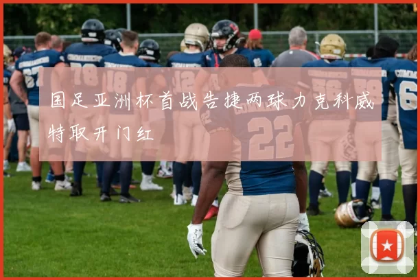 国足亚洲杯首战告捷两球力克科威特取开门红