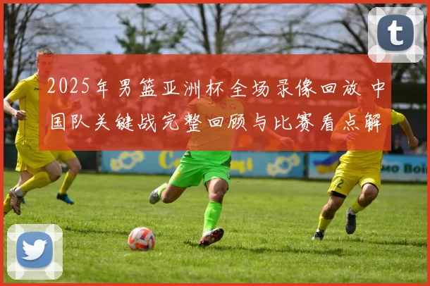 2025年男篮亚洲杯全场录像回放 中国队关键战完整回顾与比赛看点解析